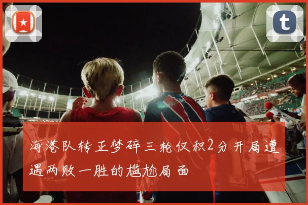 海港队转正梦碎三轮仅积2分开局遭遇两败一胜的尴尬局面
