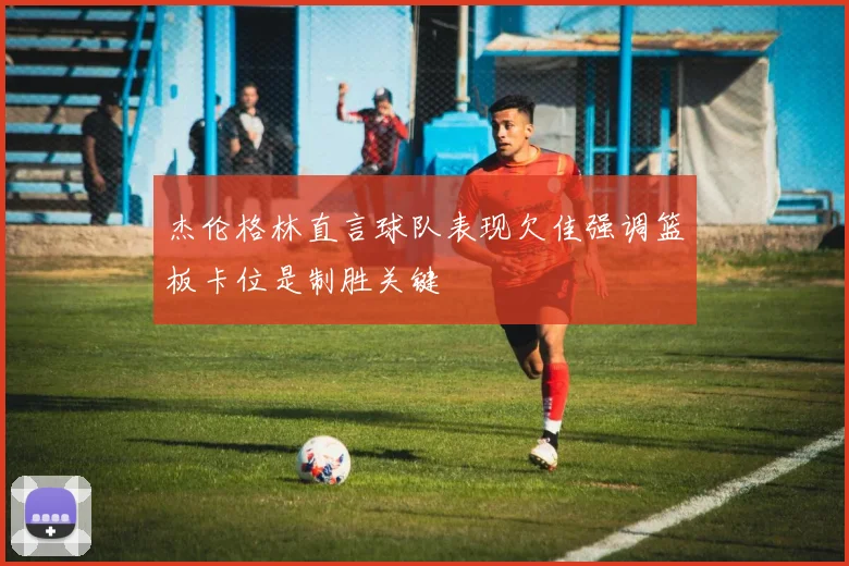 杰伦格林直言球队表现欠佳强调篮板卡位是制胜关键