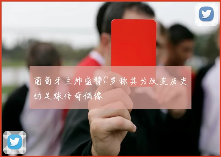 葡萄牙主帅盛赞C罗称其为改变历史的足球传奇偶像