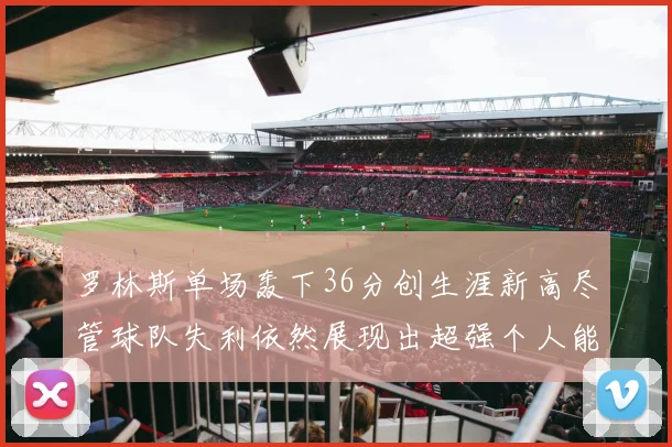 罗林斯单场轰下36分创生涯新高尽管球队失利依然展现出超强个人能力