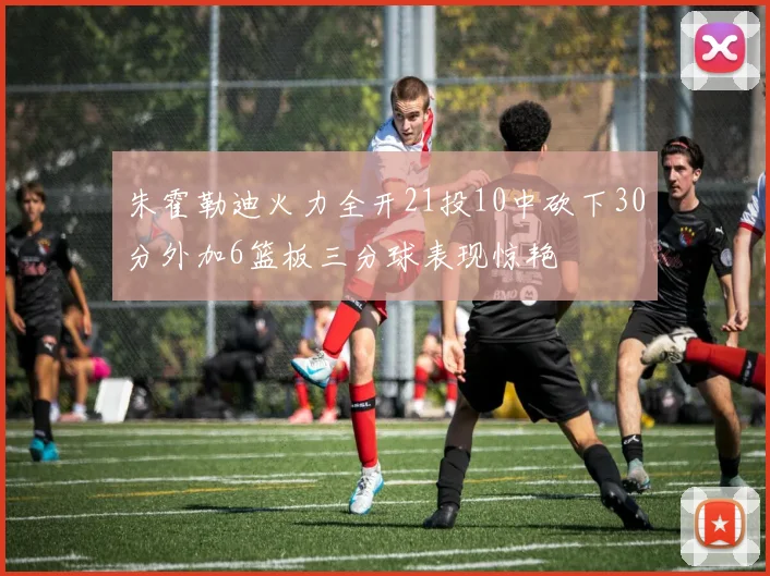 朱霍勒迪火力全开21投10中砍下30分外加6篮板三分球表现惊艳