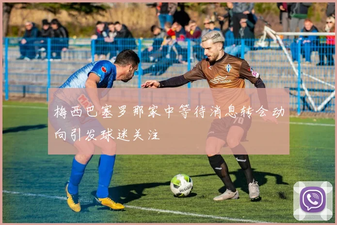 梅西巴塞罗那家中等待消息转会动向引发球迷关注