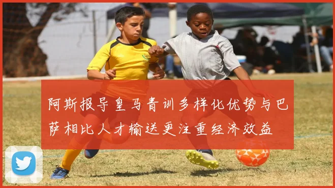 阿斯报导皇马青训多样化优势与巴萨相比人才输送更注重经济效益
