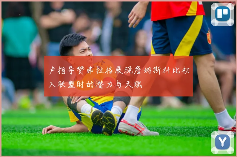 卢指导赞弗拉格展现詹姆斯科比初入联盟时的潜力与天赋