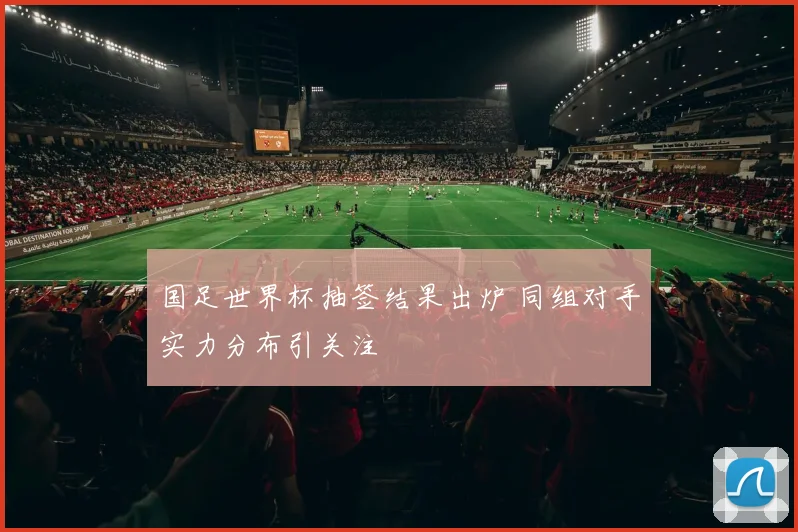 国足世界杯抽签结果出炉 同组对手实力分布引关注