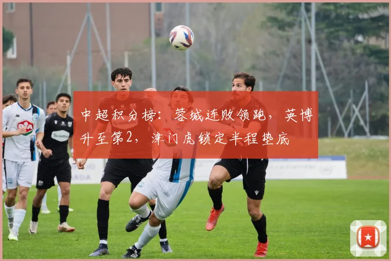 中超积分榜：蓉城连败领跑，英博升至第2，津门虎锁定半程垫底