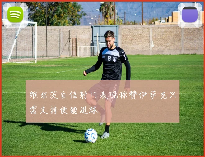 维尔茨自信射门表现称赞伊萨克只需支持便能进球
