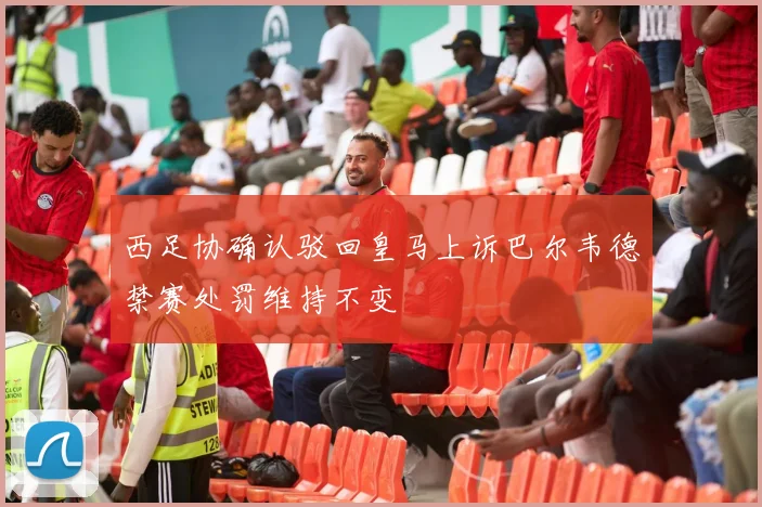 西足协确认驳回皇马上诉巴尔韦德禁赛处罚维持不变
