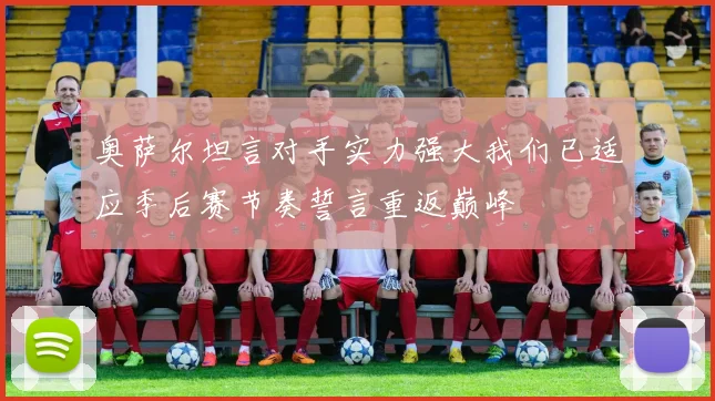 奥萨尔坦言对手实力强大我们已适应季后赛节奏誓言重返巅峰